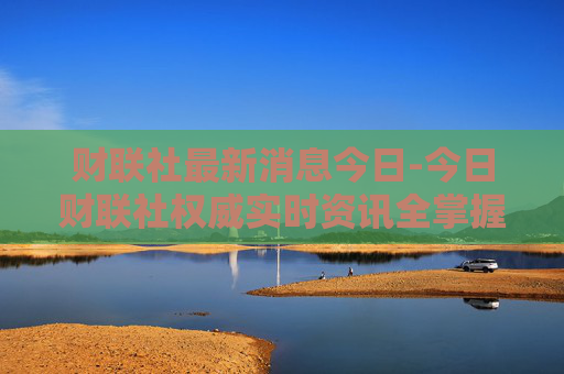 财联社最新消息今日-今日财联社权威实时资讯全掌握