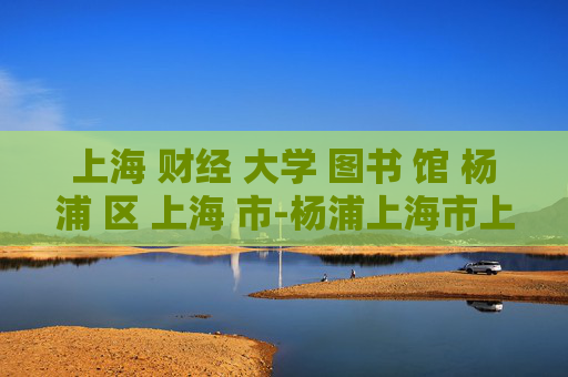 上海 财经 大学 图书 馆 杨浦 区 上海 市-杨浦上海市上海财经大学图书馆详情揭秘