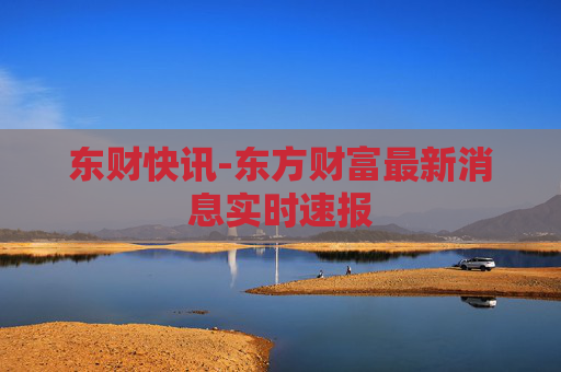 东财快讯-东方财富最新消息实时速报