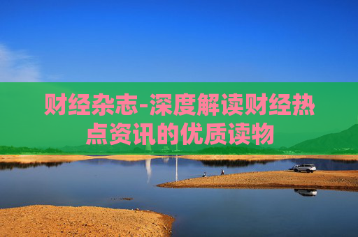 财经杂志-深度解读财经热点资讯的优质读物