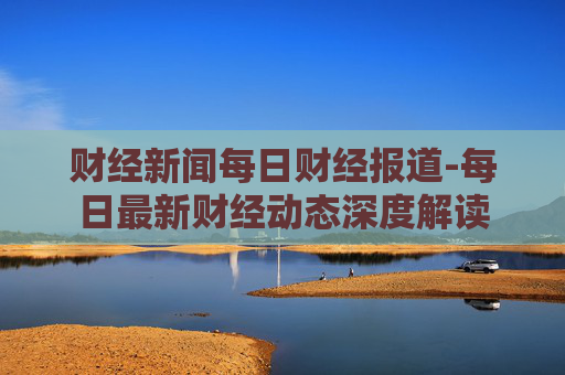 财经新闻每日财经报道-每日最新财经动态深度解读