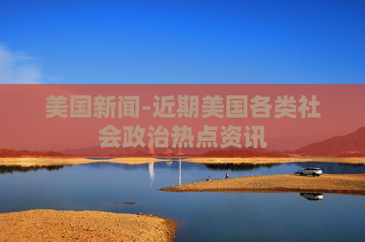 美国新闻-近期美国各类社会政治热点资讯