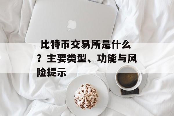  比特币交易所是什么？主要类型、功能与风险提示