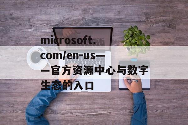 microsoft.com/en-us——官方资源中心与数字生态的入口