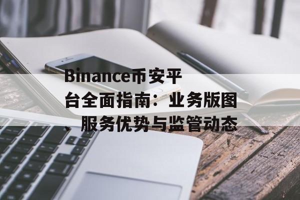 Binance币安平台全面指南：业务版图、服务优势与监管动态