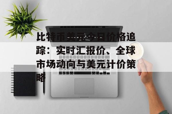 比特币美元今日价格追踪：实时汇报价、全球市场动向与美元计价策略