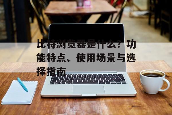 比特浏览器是什么？功能特点、使用场景与选择指南